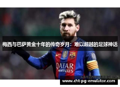 梅西与巴萨黄金十年的传奇岁月：难以超越的足球神话