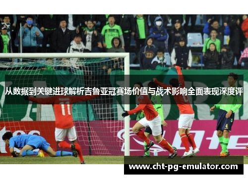 从数据到关键进球解析吉鲁亚冠赛场价值与战术影响全面表现深度评