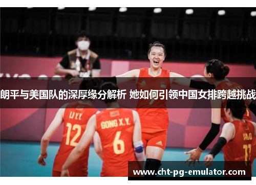 朗平与美国队的深厚缘分解析 她如何引领中国女排跨越挑战
