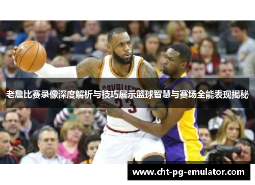 老詹比赛录像深度解析与技巧展示篮球智慧与赛场全能表现揭秘