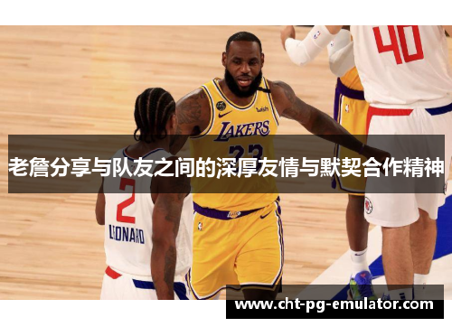 老詹分享与队友之间的深厚友情与默契合作精神